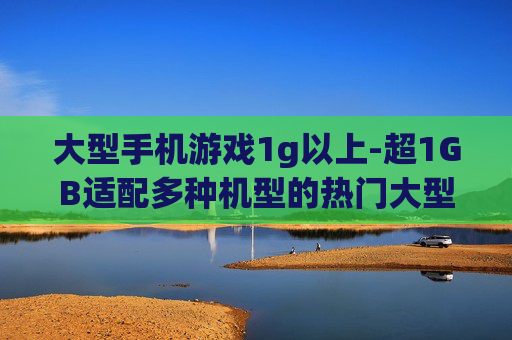 大型手机游戏1g以上-超1GB适配多种机型的热门大型手游