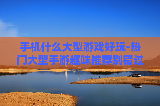 手机什么大型游戏好玩-热门大型手游趣味推荐别错过
