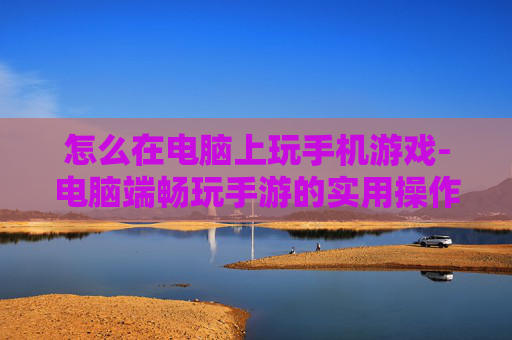 怎么在电脑上玩手机游戏-电脑端畅玩手游的实用操作方法