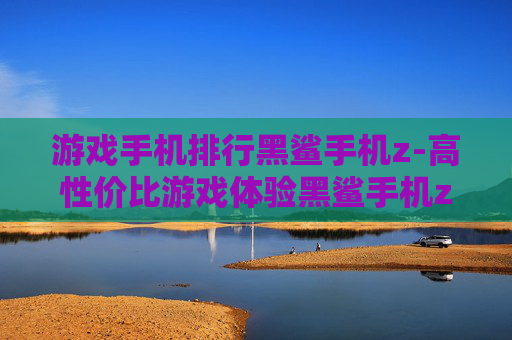 游戏手机排行黑鲨手机z-高性价比游戏体验黑鲨手机z上榜排名