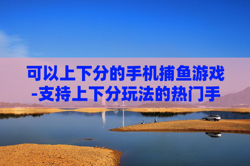 可以上下分的手机捕鱼游戏-支持上下分玩法的热门手机捕鱼游戏