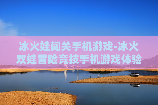 冰火娃闯关手机游戏-冰火双娃冒险竞技手机游戏体验