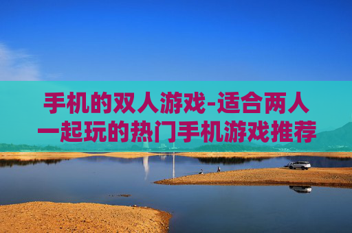 手机的双人游戏-适合两人一起玩的热门手机游戏推荐