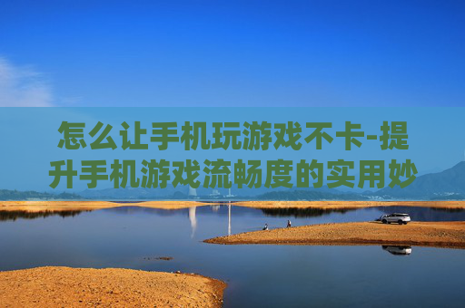 怎么让手机玩游戏不卡-提升手机游戏流畅度的实用妙招