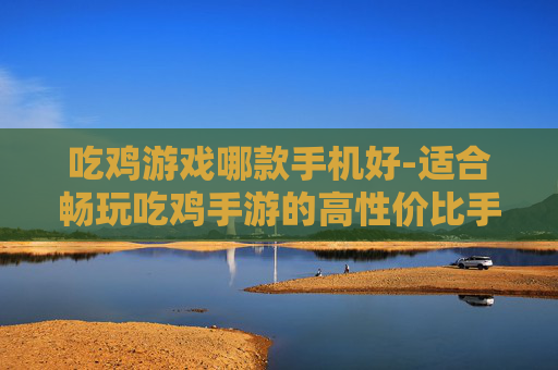 吃鸡游戏哪款手机好-适合畅玩吃鸡手游的高性价比手机推荐
