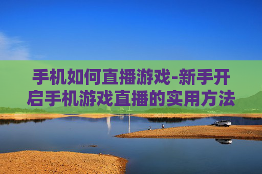 手机如何直播游戏-新手开启手机游戏直播的实用方法