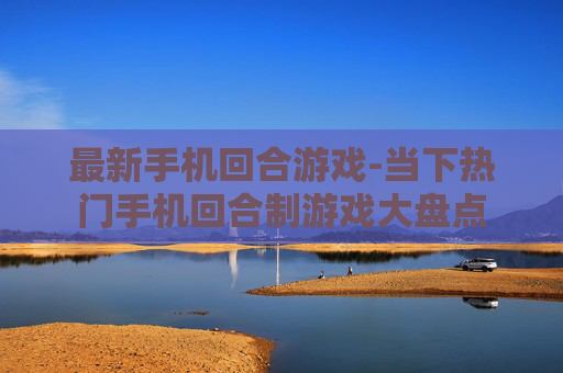 最新手机回合游戏-当下热门手机回合制游戏大盘点