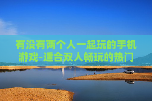 有没有两个人一起玩的手机游戏-适合双人畅玩的热门手机游戏推荐