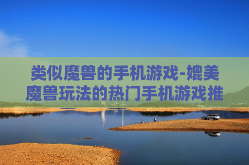类似魔兽的手机游戏-媲美魔兽玩法的热门手机游戏推荐
