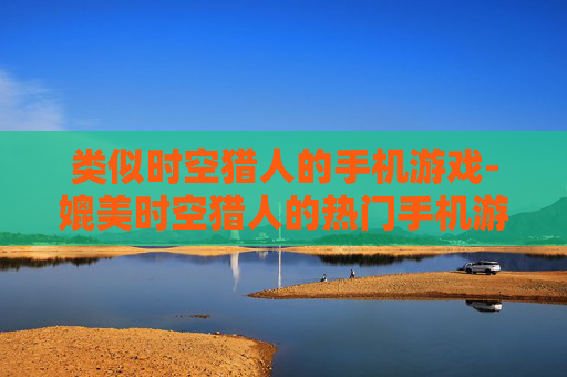 类似时空猎人的手机游戏-媲美时空猎人的热门手机游戏推荐