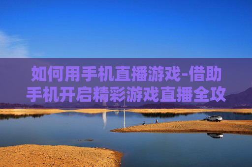 如何用手机直播游戏-借助手机开启精彩游戏直播全攻略