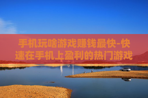 手机玩啥游戏赚钱最快-快速在手机上盈利的热门游戏推荐