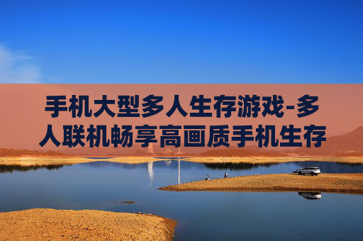 手机大型多人生存游戏-多人联机畅享高画质手机生存冒险体验