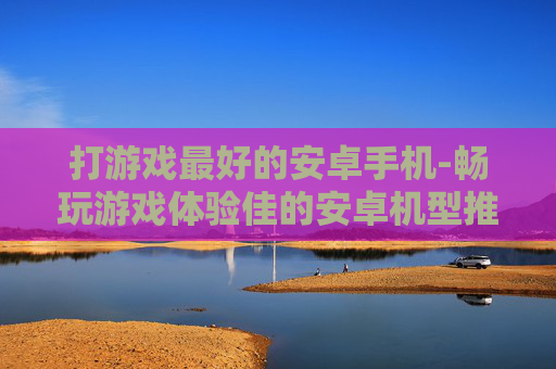 打游戏最好的安卓手机-畅玩游戏体验佳的安卓机型推荐