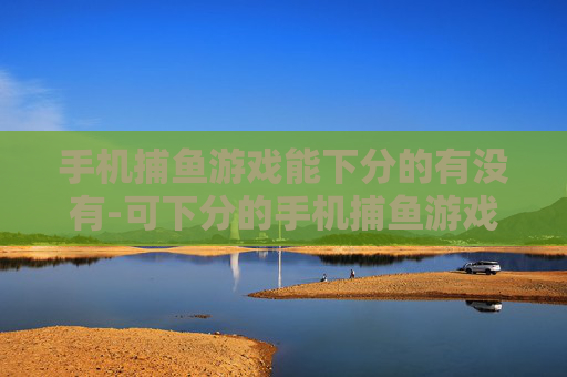 手机捕鱼游戏能下分的有没有-可下分的手机捕鱼游戏哪里能找到
