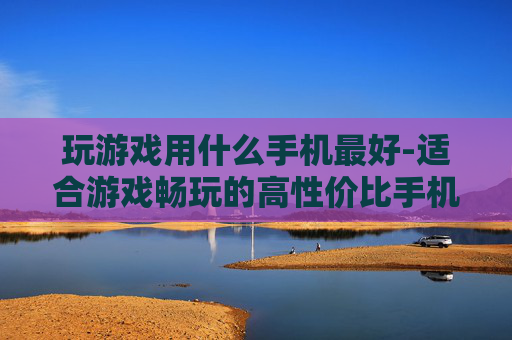 玩游戏用什么手机最好-适合游戏畅玩的高性价比手机推荐