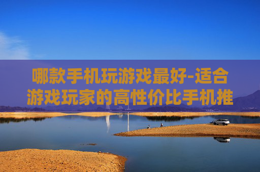 哪款手机玩游戏最好-适合游戏玩家的高性价比手机推荐