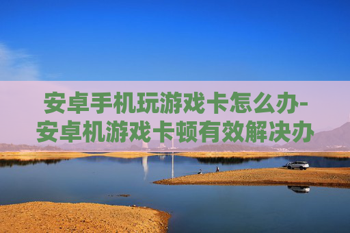 安卓手机玩游戏卡怎么办-安卓机游戏卡顿有效解决办法分享