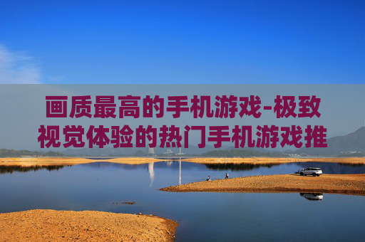画质最高的手机游戏-极致视觉体验的热门手机游戏推荐