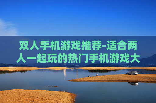 双人手机游戏推荐-适合两人一起玩的热门手机游戏大集合
