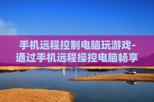 手机远程控制电脑玩游戏-通过手机远程操控电脑畅享游戏乐趣