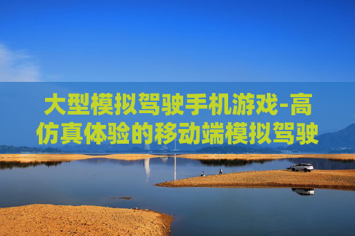 大型模拟驾驶手机游戏-高仿真体验的移动端模拟驾驶游戏