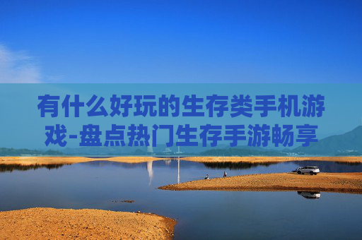 有什么好玩的生存类手机游戏-盘点热门生存手游畅享趣味体验