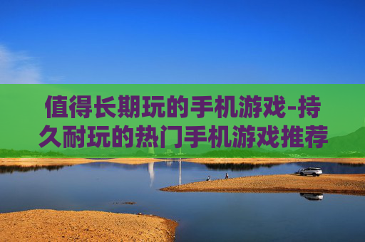 值得长期玩的手机游戏-持久耐玩的热门手机游戏推荐