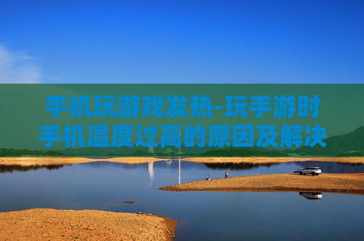 手机玩游戏发热-玩手游时手机温度过高的原因及解决办法