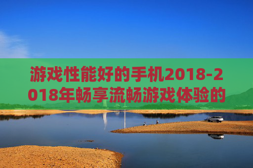 游戏性能好的手机2018-2018年畅享流畅游戏体验的优质手机
