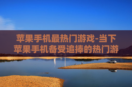 苹果手机最热门游戏-当下苹果手机备受追捧的热门游戏
