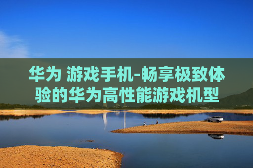 华为 游戏手机-畅享极致体验的华为高性能游戏机型