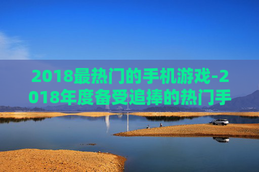 2018最热门的手机游戏-2018年度备受追捧的热门手游推荐