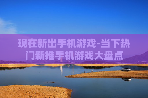 现在新出手机游戏-当下热门新推手机游戏大盘点