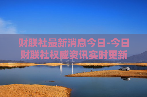财联社最新消息今日-今日财联社权威资讯实时更新