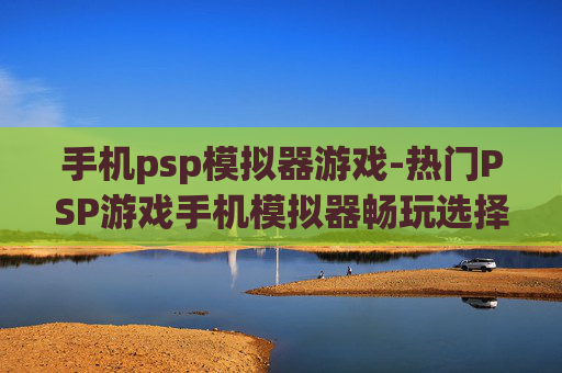 手机psp模拟器游戏-热门PSP游戏手机模拟器畅玩选择