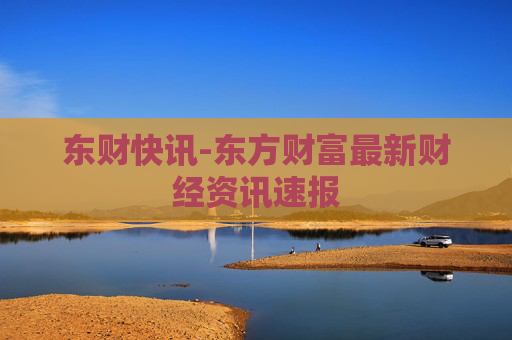 东财快讯-东方财富最新财经资讯速报
