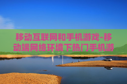 移动互联网和手机游戏-移动端网络环境下热门手机游戏趋势 移动互联网和手机游戏-移动端网络环境下热门手机游戏趋势