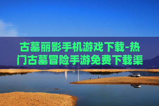 古墓丽影手机游戏下载-热门古墓冒险手游免费下载渠道