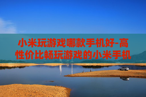 小米玩游戏哪款手机好-高性价比畅玩游戏的小米手机推荐