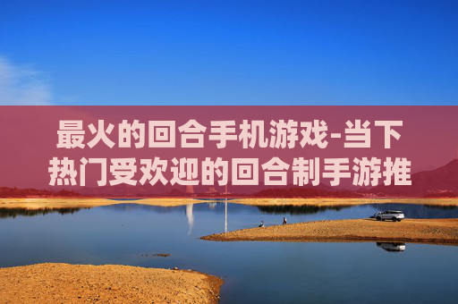 最火的回合手机游戏-当下热门受欢迎的回合制手游推荐