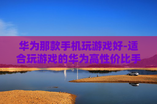 华为那款手机玩游戏好-适合玩游戏的华为高性价比手机推荐