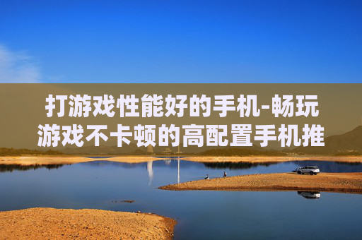 打游戏性能好的手机-畅玩游戏不卡顿的高配置手机推荐