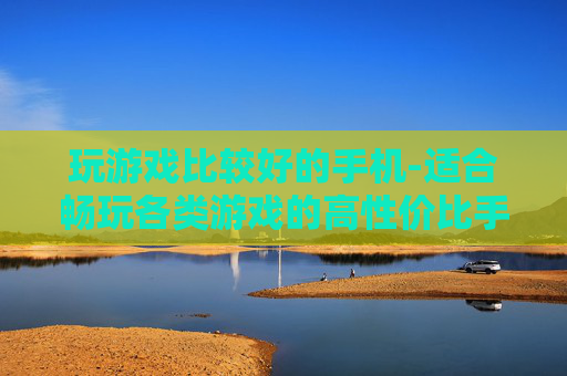 玩游戏比较好的手机-适合畅玩各类游戏的高性价比手机