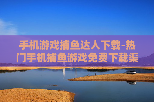 手机游戏捕鱼达人下载-热门手机捕鱼游戏免费下载渠道