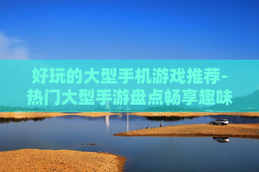 好玩的大型手机游戏推荐-热门大型手游盘点畅享趣味游戏体验