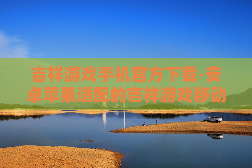 吉祥游戏手机官方下载-安卓苹果适配的吉祥游戏移动端下载渠道