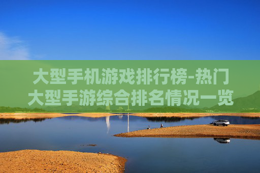 大型手机游戏排行榜-热门大型手游综合排名情况一览