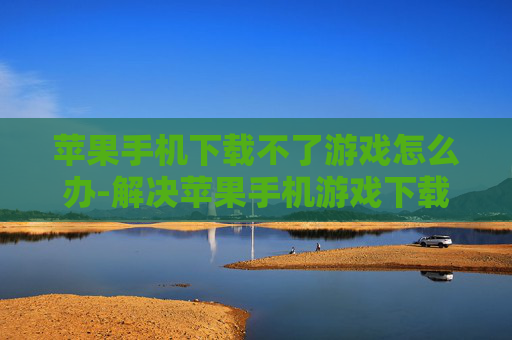 苹果手机下载不了游戏怎么办-解决苹果手机游戏下载失败的有效办法