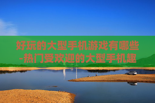 好玩的大型手机游戏有哪些-热门受欢迎的大型手机趣味游戏推荐
